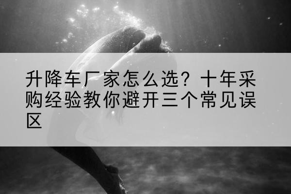 沾益升降车厂家-怎么选?十年采购经验教你避开三个常见误区