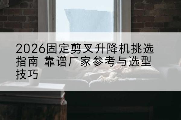 沾益固定剪叉升降机厂家推荐-2026固定剪叉升降机挑选指南 靠谱厂家参考与选型技巧