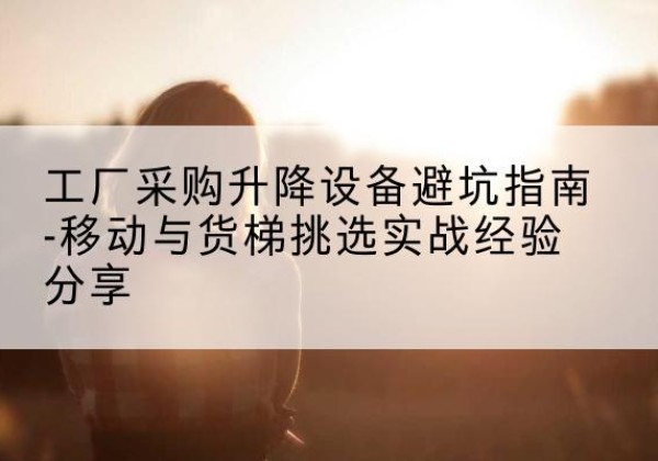 沾益移动式升降机怎么选-工厂采购升降设备避坑指南-移动与货梯挑选实战经验分享