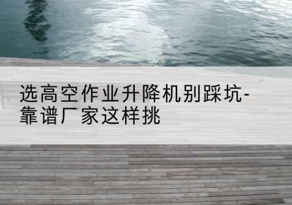 沾益剪叉式升降机厂家-选高空作业升降机别踩坑-靠谱厂家这样挑