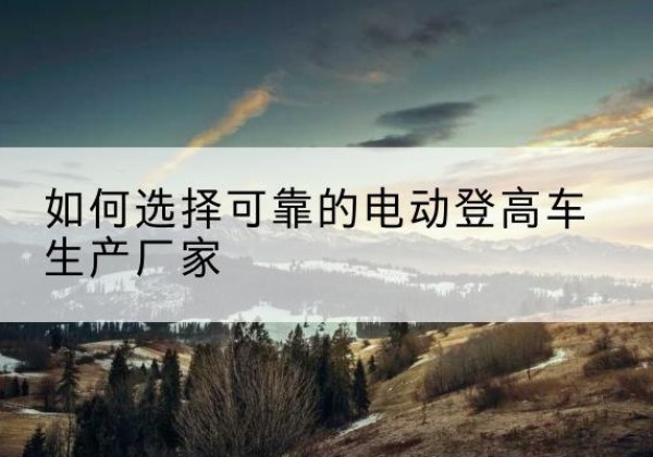 沾益电动登高车厂家-如何选择可靠的电动登高车生产厂家
