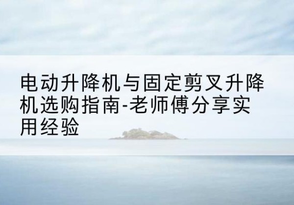 沾益电动升降机怎么选-电动升降机与固定剪叉升降机选购指南-老师傅分享实用经验