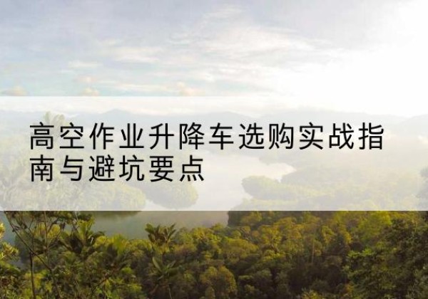 沾益升降车怎么选-高空作业升降车选购实战指南与避坑要点