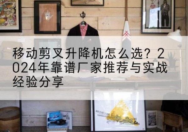 沾益升降平台厂家推荐-移动剪叉升降机怎么选？2024年靠谱厂家推荐与实战经验分享