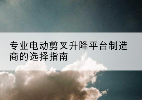 沾益电动剪叉升降平台厂家-专业电动剪叉升降平台制造商的选择指南