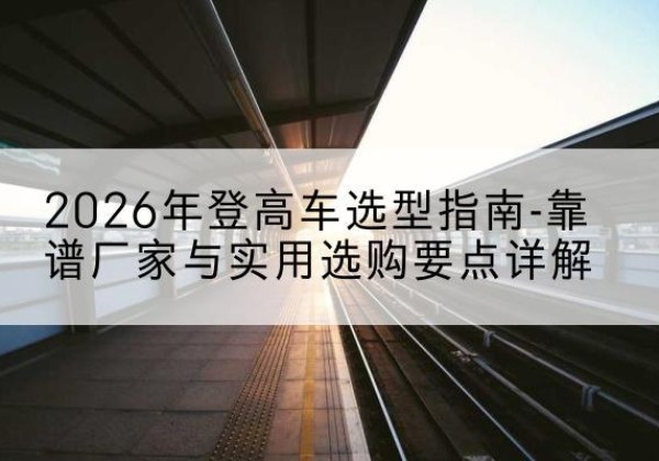 沾益登高车厂家推荐-2026年登高车选型指南-靠谱厂家与实用选购要点详解